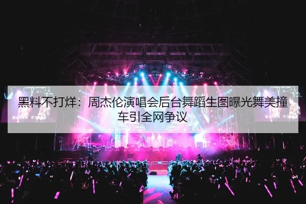 黑料不打烊：周杰伦演唱会后台舞蹈生图曝光舞美撞车引全网争议